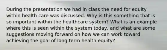 During the presentation we had in class the need for equity within health care was discussed. Why is this something that is so important within the healthcare system? What is an example where this is seen within the system today, and what are some suggestions moving forward on how we can work toward achieving the goal of long term health equity?