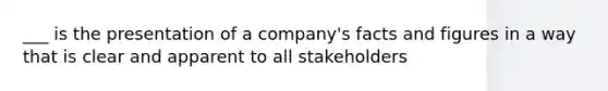 ___ is the presentation of a company's facts and figures in a way that is clear and apparent to all stakeholders