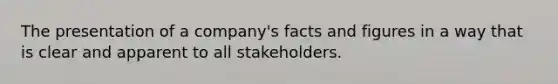 The presentation of a company's facts and figures in a way that is clear and apparent to all stakeholders.