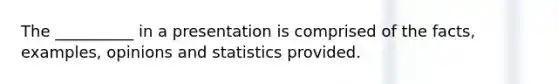 The __________ in a presentation is comprised of the facts, examples, opinions and statistics provided.