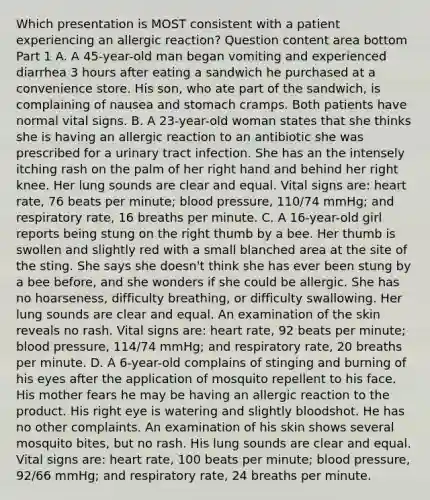 Which presentation is MOST consistent with a patient experiencing an allergic​ reaction? Question content area bottom Part 1 A. A​ 45-year-old man began vomiting and experienced diarrhea 3 hours after eating a sandwich he purchased at a convenience store. His​ son, who ate part of the​ sandwich, is complaining of nausea and stomach cramps. Both patients have normal vital signs. B. A​ 23-year-old woman states that she thinks she is having an allergic reaction to an antibiotic she was prescribed for a urinary tract infection. She has an the intensely itching rash on the palm of her right hand and behind her right knee. Her lung sounds are clear and equal. Vital signs​ are: heart​ rate, 76 beats per​ minute; blood​ pressure, 110/74​ mmHg; and respiratory​ rate, 16 breaths per minute. C. A​ 16-year-old girl reports being stung on the right thumb by a bee. Her thumb is swollen and slightly red with a small blanched area at the site of the sting. She says she​ doesn't think she has ever been stung by a bee​ before, and she wonders if she could be allergic. She has no​ hoarseness, difficulty​ breathing, or difficulty swallowing. Her lung sounds are clear and equal. An examination of the skin reveals no rash. Vital signs​ are: heart​ rate, 92 beats per​ minute; blood​ pressure, 114/74​ mmHg; and respiratory​ rate, 20 breaths per minute. D. A​ 6-year-old complains of stinging and burning of his eyes after the application of mosquito repellent to his face. His mother fears he may be having an allergic reaction to the product. His right eye is watering and slightly bloodshot. He has no other complaints. An examination of his skin shows several mosquito​ bites, but no rash. His lung sounds are clear and equal. Vital signs​ are: heart​ rate, 100 beats per​ minute; blood​ pressure, 92/66​ mmHg; and respiratory​ rate, 24 breaths per minute.