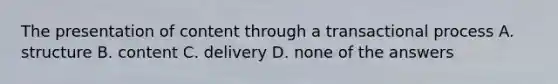 The presentation of content through a transactional process A. structure B. content C. delivery D. none of the answers