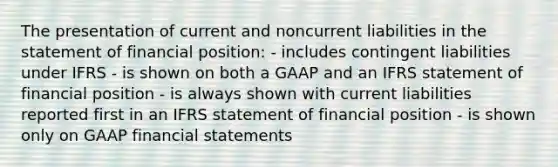 The presentation of current and noncurrent liabilities in the statement of financial position: - includes contingent liabilities under IFRS - is shown on both a GAAP and an IFRS statement of financial position - is always shown with current liabilities reported first in an IFRS statement of financial position - is shown only on GAAP <a href='https://www.questionai.com/knowledge/kFBJaQCz4b-financial-statements' class='anchor-knowledge'>financial statements</a>