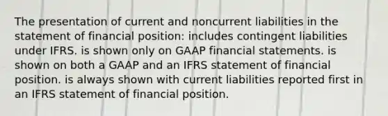 The presentation of current and noncurrent liabilities in the statement of financial position: includes contingent liabilities under IFRS. is shown only on GAAP financial statements. is shown on both a GAAP and an IFRS statement of financial position. is always shown with current liabilities reported first in an IFRS statement of financial position.