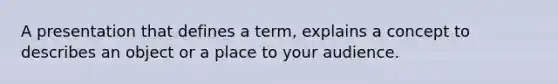 A presentation that defines a term, explains a concept to describes an object or a place to your audience.