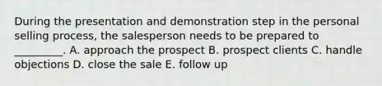 During the presentation and demonstration step in the personal selling​ process, the salesperson needs to be prepared to​ _________. A. approach the prospect B. prospect clients C. handle objections D. close the sale E. follow up