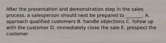 After the presentation and demonstration step in the sales​ process, a salesperson should next be prepared to​ _______. A. approach qualified customers B. handle objections C. follow up with the customer D. immediately close the sale E. prospect the customer