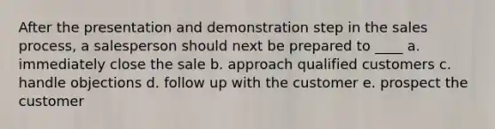 After the presentation and demonstration step in the sales process, a salesperson should next be prepared to ____ a. immediately close the sale b. approach qualified customers c. handle objections d. follow up with the customer e. prospect the customer