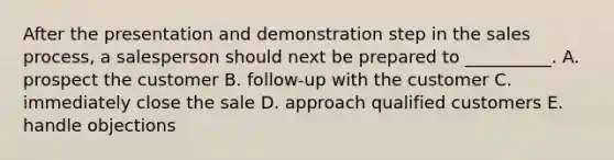 After the presentation and demonstration step in the sales​ process, a salesperson should next be prepared to​ __________. A. prospect the customer B. ​follow-up with the customer C. immediately close the sale D. approach qualified customers E. handle objections