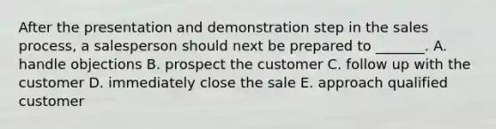 After the presentation and demonstration step in the sales​ process, a salesperson should next be prepared to​ _______. A. handle objections B. prospect the customer C. follow up with the customer D. immediately close the sale E. approach qualified customer