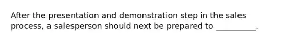 After the presentation and demonstration step in the sales​ process, a salesperson should next be prepared to​ __________.