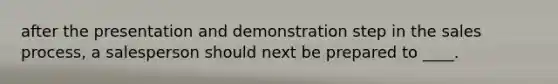 after the presentation and demonstration step in the sales process, a salesperson should next be prepared to ____.