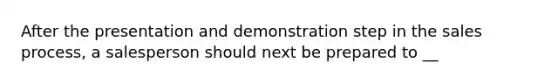 After the presentation and demonstration step in the sales process, a salesperson should next be prepared to __