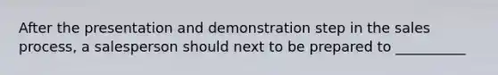 After the presentation and demonstration step in the sales process, a salesperson should next to be prepared to __________