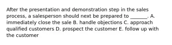 After the presentation and demonstration step in the sales​ process, a salesperson should next be prepared to​ _______. A. immediately close the sale B. handle objections C. approach qualified customers D. prospect the customer E. follow up with the customer