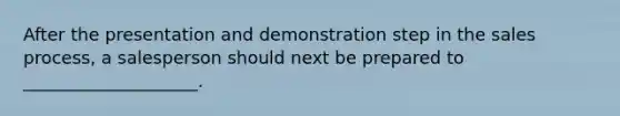 After the presentation and demonstration step in the sales process, a salesperson should next be prepared to ____________________.