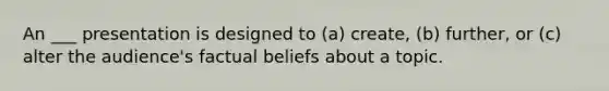 An ___ presentation is designed to (a) create, (b) further, or (c) alter the audience's factual beliefs about a topic.