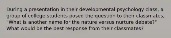 During a presentation in their developmental psychology class, a group of college students posed the question to their classmates, "What is another name for the nature versus nurture debate?" What would be the best response from their classmates?