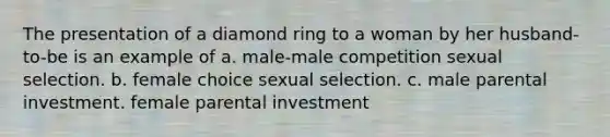 The presentation of a diamond ring to a woman by her husband-to-be is an example of a. male-male competition sexual selection. b. female choice sexual selection. c. male parental investment. female parental investment