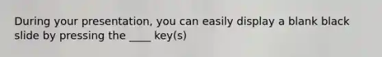 During your presentation, you can easily display a blank black slide by pressing the ____ key(s)