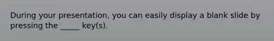 During your presentation, you can easily display a blank slide by pressing the _____ key(s).