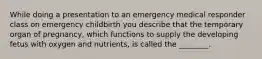 While doing a presentation to an emergency medical responder class on emergency childbirth you describe that the temporary organ of pregnancy, which functions to supply the developing fetus with oxygen and nutrients, is called the ________.