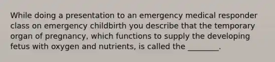 While doing a presentation to an emergency medical responder class on emergency childbirth you describe that the temporary organ of pregnancy, which functions to supply the developing fetus with oxygen and nutrients, is called the ________.