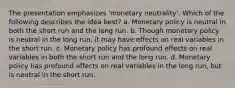 The presentation emphasizes 'monetary neutrality'. Which of the following describes the idea best? a. Monetary policy is neutral in both the short run and the long run. b. Though monetary policy is neutral in the long run, it may have effects on real variables in the short run. c. Monetary policy has profound effects on real variables in both the short run and the long run. d. Monetary policy has profound effects on real variables in the long run, but is neutral in the short run.