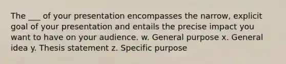 The ___ of your presentation encompasses the narrow, explicit goal of your presentation and entails the precise impact you want to have on your audience. w. General purpose x. General idea y. Thesis statement z. Specific purpose