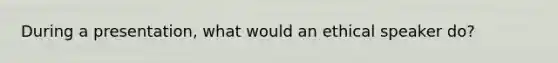 During a presentation, what would an ethical speaker do?