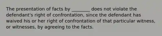 The presentation of facts by ________ does not violate the defendant's right of confrontation, since the defendant has waived his or her right of confrontation of that particular witness, or witnesses, by agreeing to the facts.