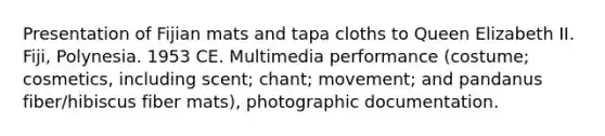 Presentation of Fijian mats and tapa cloths to Queen Elizabeth II. Fiji, Polynesia. 1953 CE. Multimedia performance (costume; cosmetics, including scent; chant; movement; and pandanus fiber/hibiscus fiber mats), photographic documentation.