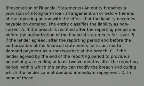 (Presentation of Financial Statements) An entity breaches a provision of a long-term loan arrangement on or before the end of the reporting period with the effect that the liability becomes payable on demand. The entity classifies the liability as non-current A. If the breach is rectified after the reporting period and before the authorization of the financial statements for issue. B. If the lender agreed, after the reporting period and before the authorization of the financial statements for issue, not to demand payment as a consequence of the breach. C. If the lender agreed by the end of the reporting period to provide a period of grace ending at least twelve months after the reporting period, within which the entity can rectify the breach and during which the lender cannot demand immediate repayment. D. In none of these.