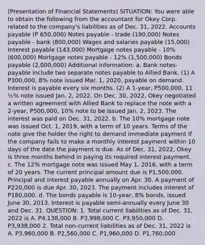 (Presentation of Financial Statements) SITUATION: You were able to obtain the following from the accountant for Okey Corp. related to the company's liabilities as of Dec. 31, 2022. Accounts payable (P 650,000) Notes payable - trade (190,000) Notes payable - bank (800,000) Wages and salaries payable (15,000) Interest payable (143,000) Mortgage notes payable - 10% (600,000) Mortgage notes payable - 12% (1,500,000) Bonds payable (2,000,000) Additional information: a. Bank notes-payable include two separate notes payable to Allied Bank. (1) A P300,000, 8% note issued Mar. 1, 2020, payable on demand. Interest is payable every six months. (2) A 1-year, P500,000, 11 ½% note issued Jan. 2, 2022. On Dec. 30, 2022, Okey negotiated a written agreement with Allied Bank to replace the note with a 2-year, P500,000, 10% note to be issued Jan. 2, 2023. The interest was paid on Dec. 31, 2022. b. The 10% mortgage note was issued Oct. 1, 2019, with a term of 10 years. Terms of the note give the holder the right to demand immediate payment if the company fails to make a monthly interest payment within 10 days of the date the payment is due. As of Dec. 31, 2022, Okey is three months behind in paying its required interest payment. c. The 12% mortgage note was issued May 1, 2016, with a term of 20 years. The current principal amount due is P1,500,000. Principal and interest payable annually on Apr. 30. A payment of P220,000 is due Apr. 30, 2023. The payment includes interest of P180,000. d. The bonds payable is 10-year, 8% bonds, issued June 30, 2013. Interest is payable semi-annually every June 30 and Dec. 31. QUESTION: 1. Total current liabilities as of Dec. 31, 2022 is A. P4,138,000 B. P3,998,000 C. P3,950,000 D. P3,938,000 2. Total non-current liabilities as of Dec. 31, 2022 is A. P3,960,000 B. P2,560,000 C. P1,960,000 D. P1,760,000