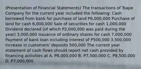 (Presentation of Financial Statements) The transactions of Tsape Company for the current year included the following: Cash borrowed from bank for purchase of land P6,000,000 Purchase of land for cash 6,000,000 Sale of securities for cash 1,000,000 Dividend declared (of which P2,000,000 was paid during the year) 3,000,000 Issuance of ordinary shares for cash 7,000,000 Payment of bank loan including interest of P500,000 3,500,000 Increase in customers' deposits 500,000 The current year statement of cash flows should report net cash provided by financing activities at A. P8,000,000 B. P7,500,000 C. P8,500,000 D. P7,000,000