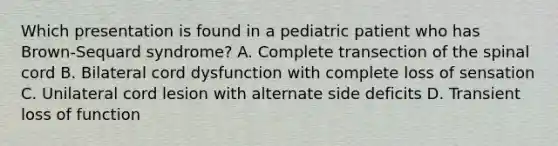 Which presentation is found in a pediatric patient who has Brown-Sequard syndrome? A. Complete transection of the spinal cord B. Bilateral cord dysfunction with complete loss of sensation C. Unilateral cord lesion with alternate side deficits D. Transient loss of function