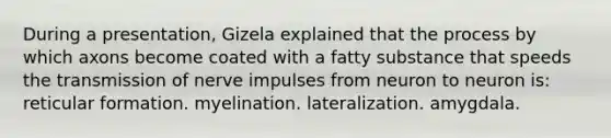 During a presentation, Gizela explained that the process by which axons become coated with a fatty substance that speeds the transmission of nerve impulses from neuron to neuron is: reticular formation. myelination. lateralization. amygdala.