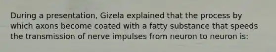 During a presentation, Gizela explained that the process by which axons become coated with a fatty substance that speeds the transmission of nerve impulses from neuron to neuron is: