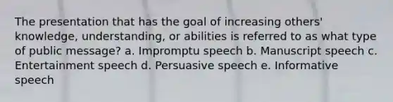 The presentation that has the goal of increasing others' knowledge, understanding, or abilities is referred to as what type of public message? a. Impromptu speech b. Manuscript speech c. Entertainment speech d. Persuasive speech e. Informative speech