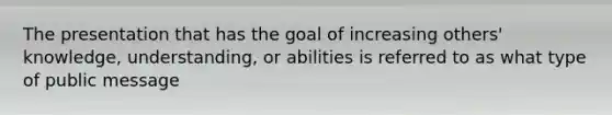 The presentation that has the goal of increasing others' knowledge, understanding, or abilities is referred to as what type of public message