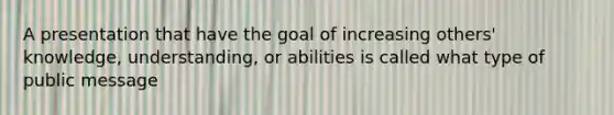 A presentation that have the goal of increasing others' knowledge, understanding, or abilities is called what type of public message