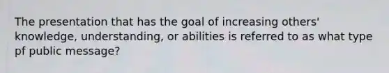 The presentation that has the goal of increasing others' knowledge, understanding, or abilities is referred to as what type pf public message?