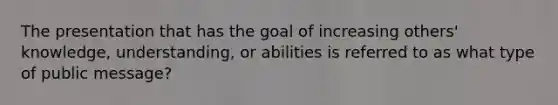 The presentation that has the goal of increasing others' knowledge, understanding, or abilities is referred to as what type of public message?