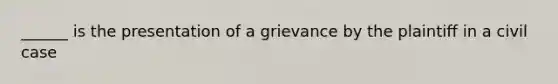 ______ is the presentation of a grievance by the plaintiff in a civil case