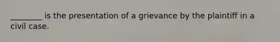 ________ is the presentation of a grievance by the plaintiff in a civil case.