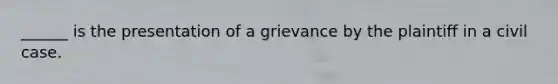 ______ is the presentation of a grievance by the plaintiff in a civil case.