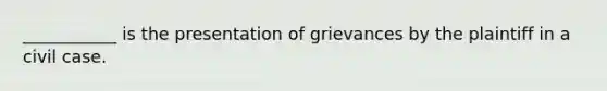 ___________ is the presentation of grievances by the plaintiff in a civil case.