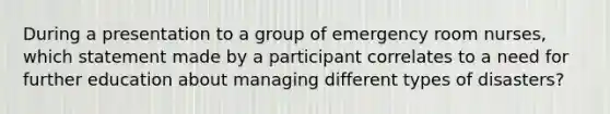 During a presentation to a group of emergency room nurses, which statement made by a participant correlates to a need for further education about managing different types of disasters?