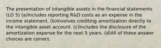 The presentation of intangible assets in the financial statements (LO 5) (a)Includes reporting R&D costs as an expense in the income statement. (b)Involves crediting amortization directly to the intangible asset account. (c)Includes the disclosure of the amortization expense for the next 5 years. (d)All of these answer choices are correct.