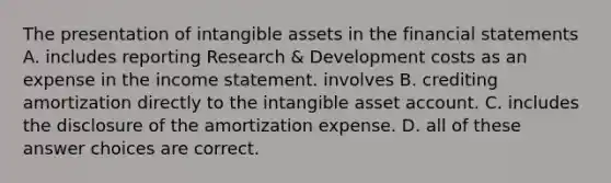 The presentation of intangible assets in the financial statements A. includes reporting Research & Development costs as an expense in the income statement. involves B. crediting amortization directly to the intangible asset account. C. includes the disclosure of the amortization expense. D. all of these answer choices are correct.